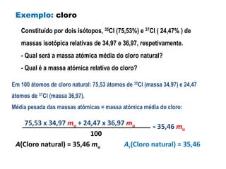 Exemplo: cloro 
Constituído por dois isótopos, 35Cl (75,53%) e 37Cl ( 24,47% ) de 
massas isotópica relativas de 34,97 e 36,97, respetivamente. 
- Qual será a massa atómica média do cloro natural? 
- Qual é a massa atómica relativa do cloro? 
Em 100 átomos de cloro natural: 75,53 átomos de 35Cl (massa 34,97) e 24,47 
átomos de 37Cl (massa 36,97). 
Média pesada das massas atómicas = massa atómica média do cloro: 
75,53 x 34,97 mu + 24,47 x 36,97 mu = 35,46 mu 
100 
A(Cloro natural) = 35,46 mu Ar(Cloro natural) = 35,46 
