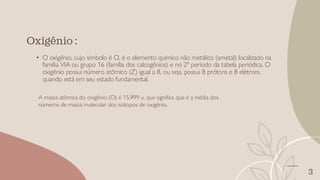 3
• O oxigênio, cujo símbolo é O, é o elemento químico não metálico (ametal) localizado na
família VIA ou grupo 16 (família dos calcogênios) e no 2º período da tabela periódica. O
oxigênio possui número atômico (Z) igual a 8, ou seja, possui 8 prótons e 8 elétrons
quando está em seu estado fundamental.
Oxigênio :
A massa atômica do oxigênio (O) é 15,999 u, que significa que é a média dos
números de massa molecular dos isótopos de oxigênio.
 