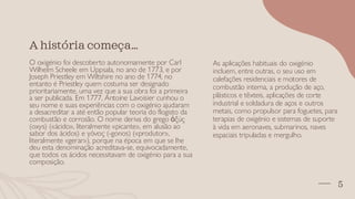 5
A história começa…
O oxigénio foi descoberto autonomamente por Carl
Wilhelm Scheele em Uppsala, no ano de 1773, e por
Joseph Priestley em Wiltshire no ano de 1774, no
entanto é Priestley quem costuma ser designado
prioritariamente, uma vez que a sua obra foi a primeira
a ser publicada. Em 1777, Antoine Lavoisier cunhou o
seu nome e suas experiências com o oxigénio ajudaram
a desacreditar a até então popular teoria do flogisto da
combustão e corrosão. O nome deriva do grego ὀξύς
(oxys) («ácido», literalmente «picante», em alusão ao
sabor dos ácidos) e γόνος (-gonos) («produtor»,
literalmente «gerar»), porque na época em que se lhe
deu esta denominação acreditava-se, equivocadamente,
que todos os ácidos necessitavam de oxigénio para a sua
composição.
As aplicações habituais do oxigénio
incluem, entre outras, o seu uso em
calefações residenciais e motores de
combustão interna, a produção de aço,
plásticos e têxteis, aplicações de corte
industrial e soldadura de aços e outros
metais, como propulsor para foguetes, para
terapias de oxigénio e sistemas de suporte
à vida em aeronaves, submarinos, naves
espaciais tripuladas e mergulho.
 