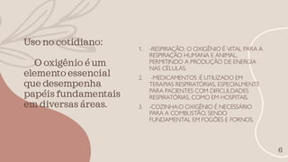 Uso no cotidiano:
O oxigênio é um
elemento essencial
que desempenha
papéis fundamentais
em diversas áreas.
6
1. -RESPIRAÇÃO: O OXIGÊNIO É VITAL PARA A
RESPIRAÇÃO HUMANA E ANIMAL,
PERMITINDO A PRODUÇÃO DE ENERGIA
NAS CÉLULAS.
2. -MEDICAMENTOS :É UTILIZADO EM
TERAPIAS RESPIRATÓRIAS, ESPECIALMENTE
PARA PACIENTES COM DIFICULDADES
RESPIRATÓRIAS, COMO EM HOSPITAIS.
3. -COZINHA:O OXIGÊNIO É NECESSÁRIO
PARA A COMBUSTÃO, SENDO
FUNDAMENTAL EM FOGÕES E FORNOS.
 