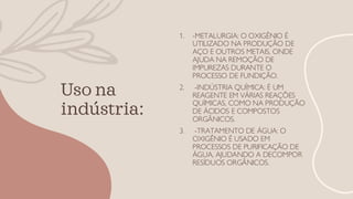 Uso na
indústria:
1. -METALURGIA: O OXIGÊNIO É
UTILIZADO NA PRODUÇÃO DE
AÇO E OUTROS METAIS, ONDE
AJUDA NA REMOÇÃO DE
IMPUREZAS DURANTE O
PROCESSO DE FUNDIÇÃO.
2. -INDÚSTRIA QUÍMICA: É UM
REAGENTE EM VÁRIAS REAÇÕES
QUÍMICAS, COMO NA PRODUÇÃO
DE ÁCIDOS E COMPOSTOS
ORGÂNICOS.
3. -TRATAMENTO DE ÁGUA: O
OXIGÊNIO É USADO EM
PROCESSOS DE PURIFICAÇÃO DE
ÁGUA, AJUDANDO A DECOMPOR
RESÍDUOS ORGÂNICOS.
 