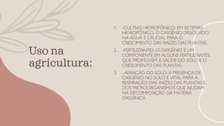 Uso na
agricultura:
1. -CULTIVO HIDROPÔNICO: EM SISTEMAS
HIDROPÔNICO, O OXIGÊNIO DISSOLVIDO
NA ÁGUA É CRUCIAL PARA O
CRESCIMENTO DAS RAÍZES DAS PLANTAS.
2. -FERTILIZANTES: O OXIGÊNIO É UM
COMPONENTE EM ALGUNS FERTILIZANTES
QUE PROMOVEM A SAÚDE DO SOLO E O
CRESCIMENTO DAS PLANTAS
3. .-AERAÇÃO DO SOLO: A PRESENÇA DE
OXIGÊNIO NO SOLO É VITAL PARA A
RESPIRAÇÃO DAS RAÍZES DAS PLANTAS E
DOS MICROORGANISMOS QUE AJUDAM
NA DECOMPOSIÇÃO DA MATÉRIA
ORGÂNICA.
 