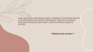ESSAS APLICAÇÕES DEMONSTRAM COMO O OXIGÊNIO É UM RECURSO VALIOSO
E MULTIFUNCIONAL QUE IMPACTA DIRETAMENTE NOSSA VIDA COTIDIANA,
IMPULSIONA PROCESSOS INDUSTRIAIS E SUSTENTA PRÁTICAS AGRÍCOLAS
EFICAZES.
𝐎𝐛𝐫𝐢𝐠𝐚𝐝𝐨 𝐩𝐞𝐥𝐚 𝐚𝐭𝐞𝐧𝐜̧𝐚̃𝐨ツ
 
