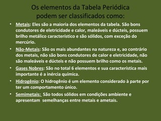 Os elementos da Tabela Periódica 
podem ser classificados como: 
• Metais: Eles são a maioria dos elementos da tabela. São bons 
condutores de eletricidade e calor, maleáveis e dúcteis, possuem 
brilho metálico característico e são sólidos, com exceção do 
mercúrio. 
• Não-Metais: São os mais abundantes na natureza e, ao contrário 
dos metais, não são bons condutores de calor e eletricidade, não 
são maleáveis e dúcteis e não possuem brilho como os metais. 
• Gases Nobres: São no total 6 elementos e sua característica mais 
importante é a inércia química. 
• Hidrogênio: O hidrogênio é um elemento considerado à parte por 
ter um comportamento único. 
• Semimetais: São todos sólidos em condições ambiente e 
apresentam semelhanças entre metais e ametais. 
 