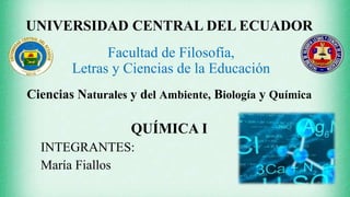 UNIVERSIDAD CENTRAL DEL ECUADOR
Facultad de Filosofía,
Letras y Ciencias de la Educación
Ciencias Naturales y del Ambiente, Biología y Química
QUÍMICA I
INTEGRANTES:
María Fiallos
 