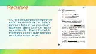 Art. 78: El afectado puede interponer por
escrito dentro del término de 15 días a
partir de la fecha en que sea notificado
legalmente sobre la sanción, el recurso
de revisión ante el Director General de
Profesiones, o ante el titular del órgano
de autoridad emisor del acto.
 