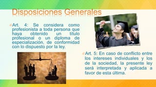 Art. 5: En caso de conflicto entre
los intereses individuales y los
de la sociedad, la presente ley
será interpretada y aplicada a
favor de esta última.
Art. 4: Se considera como
profesionista a toda persona que
haya obtenido un título
profesional o un diploma de
especialización, de conformidad
con lo dispuesto por la ley.
 