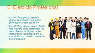 Art. 41: Toda persona puede
ejercer la profesión que quiera,
pero debe cumplir con la ley.
Art. 42: Para ejercer una profesión
que requiere título profesional, se
debe obtener de alguna de las
instituciones facultadas para su
expedición así como la constancia
de certificación.
 