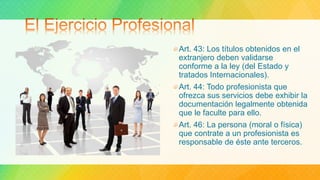 Art. 43: Los títulos obtenidos en el
extranjero deben validarse
conforme a la ley (del Estado y
tratados Internacionales).
Art. 44: Todo profesionista que
ofrezca sus servicios debe exhibir la
documentación legalmente obtenida
que le faculte para ello.
Art. 46: La persona (moral o física)
que contrate a un profesionista es
responsable de éste ante terceros.
 