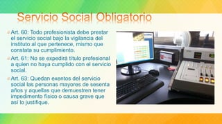 Art. 60: Todo profesionista debe prestar
el servicio social bajo la vigilancia del
instituto al que pertenece, mismo que
constata su cumplimiento.
Art. 61: No se expedirá título profesional
a quien no haya cumplido con el servicio
social.
Art. 63: Quedan exentos del servicio
social las personas mayores de sesenta
años y aquellas que demuestren tener
impedimento físico o causa grave que
así lo justifique.
 