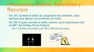 Art. 65: Comete el delito de usurpación de profesión, toda
persona que ejerza una profesión sin título.
Art. 66: A quien cometa el delito anterior, se le sancionará con
el 250° del Código Penal Federal.
De 1 a 6 años de prisión y de 100 a 300 días de multa.
 