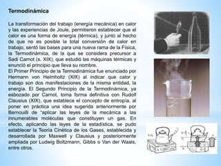 Termodinámica 
La transformación del trabajo (energía mecánica) en calor 
y las experiencias de Joule, permitieron establecer que el 
calor es una forma de energía (térmica), y junto al hecho 
de que no es posible la total conversión de calor en 
trabajo, sentó las bases para una nueva rama de la Física, 
la Termodinámica, de la que se considera precursor a 
Sadi Carnot (s. XIX), que estudió las máquinas térmicas y 
enunció el principio que lleva su nombre. 
El Primer Principio de la Termodinámica fue enunciado por 
Hermann von Helmholtz (XIX) al indicar que calor y 
trabajo son dos manifestaciones de la misma entidad, la 
energía. El Segundo Principio de la Termodinámica, ya 
esbozado por Carnot, toma forma definitiva con Rudolf 
Clausius (XIX), que establece el concepto de entropía, al 
poner en práctica una idea sugerida anteriormente por 
Bernouilli de “aplicar las leyes de la mecánica a las 
innumerables moléculas que constituyen un gas. En 
efecto, aplicando las leyes de la estadística, se pudo 
establecer la Teoría Cinética de los Gases, establecida y 
desarrollada por Maxwell y Clausius y posteriormente 
ampliada por Ludwig Boltzmann, Gibbs o Van der Waals, 
entre otros. 
 