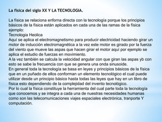 La física del siglo XX Y LA TECNOLOGIA. 
La física se relaciona enforna directa con la tecnología porque los principios 
básicos de la física están aplicados en cada una de las ramas de la física 
ejemplo: 
Tecnologia Heolica 
Aquí se aplica el electromagnetismo para producir electricidad haciendo girar un 
motor de inducción electromagnética a la vez este motor es girado por la fuerza 
del viento que mueve las aspas que hacen girar el motor aquí por ejemplo se 
aplica el estudio de fuerzas en movimiento. 
A la vez también se calcula la velocidad angular con que giran las aspas yb con 
esto se sabe la frecuencia con que se genera una onda sinusoide. 
En general toda la tecnología se basa en leyes y principios básicos de la física 
que en un puñado de ellos conforman un elemento tecnológico el cual puede 
utilizar desde un principio básico hasta todas las leyes que hay en un libro de 
física esto dependiendo de la complejidad del invento tecnológico. 
Por lo cual la física constituye la herramienta del cual parte toda la tecnología 
que conocemos y se integra a cada una de nuestras necesidades humanas 
como son las telecomunicaciones viajes espaciales electrónica, tranporte Y 
computación. 
 