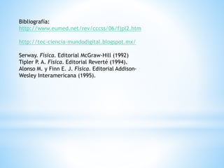Bibliografía: 
http://www.eumed.net/rev/cccss/06/fjpl2.htm 
http://tec-ciencia-mundodigital.blogspot.mx/ 
Serway. Física. Editorial McGraw-Hill (1992) 
Tipler P. A. Física. Editorial Reverté (1994). 
Alonso M. y Finn E. J. Física. Editorial Addison- 
Wesley Interamericana (1995). 
