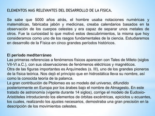 ELEMENTOS MAS RELEVANTES DEL DESARROLLO DE LA FISICA. 
Se sabe que 5000 años atrás, el hombre usaba notaciones numéricas y 
matemáticas, fabricaba jabón y medicinas, creaba calendarios basados en la 
observación de los cuerpos celestes y era capaz de separar unos metales de 
otros. Fue la curiosidad lo que motivó estos descubrimientos, la misma que hoy 
consideramos como uno de los rasgos fundamentales de la ciencia. Estudiaremos 
en desarrollo de la Física en cinco grandes períodos históricos. 
El período mediterráneo 
Las primeras referencias a fenómenos físicos aparecen con Tales de Mileto (siglos 
VII-VI a.C.), con sus observaciones de fenómenos eléctricos y magnéticos. 
Otra de las figuras importantes es Arquímedes (s. III), uno de los grandes pioneros 
de la física teórica. Nos dejó el principio que en hidrostática lleva su nombre, así 
como la conocida teoría de la palanca. 
La gran contribución de Ptolomeo es so modelo del universo, difundido 
posteriormente en Europa por los árabes bajo el nombre de Almagesto. En este 
tratado de astronomía (vigente durante 14 siglos), corrige el modelo de Eudoxio- 
Aristóteles introduciendo los elementos de órbitas excéntricas, epiciclos u ecuantes, 
los cuales, realizando los ajustes necesarios, demostraba una gran precisión en la 
descripción de los movimientos celestes. 
 