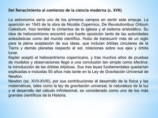 Del Renacimiento al comienzo de la ciencia moderna (s. XVII) 
La astronomía sería uno de los primeros campos en sentir este empuje. La 
aparición en 1543 de la obra de Nicolás Copérnico, De Revolutionibus Orbium 
Celestium, hizo temblar lo cimientos de la Iglesia y el sistema aristotélico. Su 
idea de heliocentrismo encontró una fuerte oposición tanto de las autoridades 
eclesiásticas como del mundo científico. Hubo de transcurrir más de un siglo 
para la plena aceptación de sus ideas, que incluían órbitas circulares de la 
Tierra y demás planetas respecto al sol, rotaciones sobre sus ejes y órbita 
lunar. 
Kepler aceptó el heliocentrismo copernicano, y tras muchos años de pruebas 
de modelos y observaciones llegó a una conclusión tan simple como efectiva: 
la introducción de las órbitas elípticas. Sus tres leyes fundamentales quedarían 
explicadas e incluidas 50 años más tarde en la Ley de Gravitación Universal de 
Newton. 
Newton (ss. XVII-XVIII), por sus contribuciones al desarrollo de la física y las 
matemáticas, tales como la ley de gravitación universal, la naturaleza de la luz 
y el desarrollo del cálculo infinitesimal, es considerado como uno de los más 
grandes científicos de la Historia. 
 