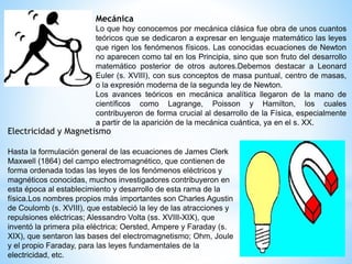 Mecánica 
Lo que hoy conocemos por mecánica clásica fue obra de unos cuantos 
teóricos que se dedicaron a expresar en lenguaje matemático las leyes 
que rigen los fenómenos físicos. Las conocidas ecuaciones de Newton 
no aparecen como tal en los Principia, sino que son fruto del desarrollo 
matemático posterior de otros autores.Debemos destacar a Leonard 
Euler (s. XVIII), con sus conceptos de masa puntual, centro de masas, 
o la expresión moderna de la segunda ley de Newton. 
Los avances teóricos en mecánica analítica llegaron de la mano de 
científicos como Lagrange, Poisson y Hamilton, los cuales 
contribuyeron de forma crucial al desarrollo de la Física, especialmente 
a partir de la aparición de la mecánica cuántica, ya en el s. XX. 
Electricidad y Magnetismo 
Hasta la formulación general de las ecuaciones de James Clerk 
Maxwell (1864) del campo electromagnético, que contienen de 
forma ordenada todas las leyes de los fenómenos eléctricos y 
magnéticos conocidas, muchos investigadores contribuyeron en 
esta época al establecimiento y desarrollo de esta rama de la 
física.Los nombres propios más importantes son Charles Agustin 
de Coulomb (s. XVIII), que estableció la ley de las atracciones y 
repulsiones eléctricas; Alessandro Volta (ss. XVIII-XIX), que 
inventó la primera pila eléctrica; Oersted, Ampere y Faraday (s. 
XIX), que sentaron las bases del electromagnetismo; Ohm, Joule 
y el propio Faraday, para las leyes fundamentales de la 
electricidad, etc. 
 