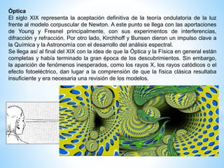 Óptica 
El siglo XIX representa la aceptación definitiva de la teoría ondulatoria de la luz 
frente al modelo corpuscular de Newton. A este punto se llega con las aportaciones 
de Young y Fresnel principalmente, con sus experimentos de interferencias, 
difracción y refracción. Por otro lado, Kirchhoff y Bunsen dieron un impulso clave a 
la Química y la Astronomía con el desarrollo del análisis espectral. 
Se llega así al final del XIX con la idea de que la Óptica y la Física en general están 
completas y había terminado la gran época de los descubrimientos. Sin embargo, 
la aparición de fenómenos inesperados, como los rayos X, los rayos catódicos o el 
efecto fotoeléctrico, dan lugar a la comprensión de que la física clásica resultaba 
insuficiente y era necesaria una revisión de los modelos. 
 