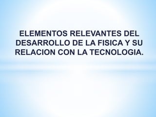 ELEMENTOS RELEVANTES DEL 
DESARROLLO DE LA FISICA Y SU 
RELACION CON LA TECNOLOGIA. 
 
