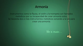 Armonía
Instrumentos como la flauta, el violín y la trompeta son llamados
melódicos por su incapacidad de crear armonía solos.
Se necesita dos o más instrumentos melódicos sonando a la vez para
crear una armonía.
 