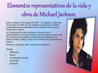 Elementos representativos de la vida y
obra de Michael Jackson.
(Gary, Indiana, 29 de agosto de1958 – Los Ángeles, California,
25 de junio de 2009, fue un cantante, compositor y bailarín
estadounidense de músicahard rock, rhythm & blues (soul y
funk), disco y dance.
en la década de los años ochenta se convierte en la
superestrella de rock más exitosa a nivel mundial, el nuevo rey
de la música rock, debido al extraordinario impacto de su
álbum Thriller (1982), el disco más vendido de la historia de la
música.
Entre sus canciones más conocidas se destacan :
Thriller
• Billie Jean
• Beat It
• You Rock My World
• Invincible
• Butterfly.
 