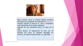 Mas conocido como el maestro Rafael escalona
Escalona fue embajador de Colombia en Panamá.
Popular canción la casa en el Aire y compositor
mas importante de la música vallenato.
Algunas de sus canciones fueron La casa en el
aire
Jaime Molina, El Testamento, El Arco Iris, El
hambre del Liceo, El bachiller Nostalgia de
Poncho, El mejoral Honda herida, La vieja Sara..
RECUERDOS DE LEYENDA VALLENATA
 