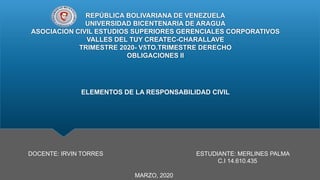 REPÚBLICA BOLIVARIANA DE VENEZUELA
UNIVERSIDAD BICENTENARIA DE ARAGUA
ASOCIACION CIVIL ESTUDIOS SUPERIORES GERENCIALES CORPORATIVOS
VALLES DEL TUY CREATEC-CHARALLAVE
TRIMESTRE 2020- V5TO.TRIMESTRE DERECHO
OBLIGACIONES II
ELEMENTOS DE LA RESPONSABILIDAD CIVIL
DOCENTE: IRVIN TORRES ESTUDIANTE: MERLINES PALMA
C.I 14.610.435
MARZO, 2020
 