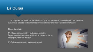 La Culpa
La culpa es un error tal de conducta, que no se habría cometido por una persona
cuidadosa, situada en las mismas circunstancias “externas” que el demandado.
1°.- Culpa por comisión y culpa por omisión.
Según consista en una actividad e hacer o de no
hacer por parte del deudor.
2°.-Culpa contractual y extracontractual.
Clases de culpa:
 
