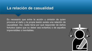 La relación de casualidad
Es necesario que entre la acción u omisión de quien
provoca el daño y la propia lesión exista una relación de
causalidad. Así, nadie tiene por qué responder de daños
fortuitos (salvo que su deber sea evitarlos) o de aquellos
imprevisibles o inevitables.
 