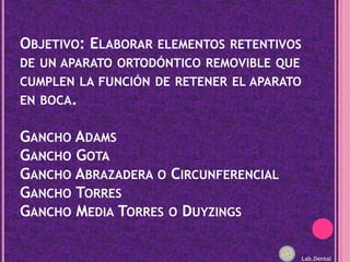 Objetivo: Elaborar elementos retentivos de un aparato ortodóntico removible que cumplen la función de retener el aparato en boca.Gancho AdamsGancho GotaGancho Abrazadera o CircunferencialGancho TorresGancho Media Torres o DuyzingsLab.Dental
