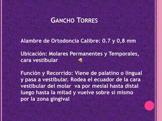 Gancho TorresAlambre de Ortodoncia Calibre: 0.7 y 0,8 mmUbicación: Molares Permanentes y Temporales, cara vestibularFunción y Recorrido: Viene de palatino o lingual y pasa a vestibular. Rodea el ecuador de la cara vestibular del molar  va por mesial hasta distal luego hasta la mitad y vuelve sobre sí mismo por la zona gingival