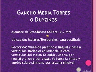 Gancho Media Torres o DuyzingsAlambre de Ortodoncia Calibre: 0.7 mmUbicación: Molares Temporales, cara vestibularRecorrido: Viene de palatino o lingual y pasa a vestibular. Rodea el ecuador de la cara vestibular del molar. Es doble, uno va por mesial y el otro por distal. Va hasta la mitad y vuelve sobre sí mismo por la zona gingivalLab.Dental