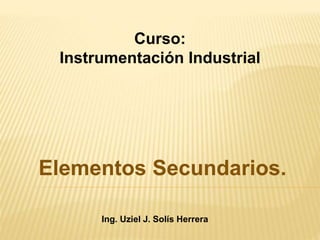 Elementos Secundarios.
Ing. Uziel J. Solís Herrera
Curso:
Instrumentación Industrial
 
