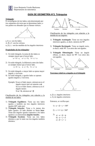1
Liceo Benjamín Vicuña Mackenna
Departamento de matemática
GUÍA DE GEOMETRÍA N°2. Triángulos
Triángulo:
Es un polígono de tres lados; está determinado por
tres segmentos de recta que se denominan lados, o
tres puntos no alineados que se llaman vértices.
a, b y c: son los lados
A, B y C: son los vértices
,  y  : son las medidas de los ángulos interiores
Propiedades de los triángulos:
1) En todo triángulo, la suma de dos lados es
siempre mayor que el tercer lado.
a + b > c, a + c > b, b + c > a
2) En todo triángulo, la diferencia entre dos lados
es siempre menor que el tercer lado.
a - b < c, a - c < b, b - c < a
3) En todo triángulo, a mayor lado se opone mayor
ángulo y viceversa.
4) En todo triángulo, a iguales lados se oponen
iguales ángulos y viceversa.
Ejemplo: Si a es el lado mayor, entonces  es el
ángulo mayor (por ser opuesto a a)
Si c es el lado menor, entonces  es el
ángulo menor.
Si a = b, entonces  = 
Clasificación de los triángulos con relación a la
medida de sus lados:
1) Triángulo Equilátero: Tiene sus tres lados
iguales y también sus tres ángulos interiores
iguales (60º cada uno)
2) Triángulo Isósceles: Tiene a lo menos dos
lados iguales. El lado distinto se llama base.
Tiene dos ángulos iguales (opuestos a los lados
iguales) y se denominan ángulos basales.
3) Triángulo Escaleno: Tiene sus tres lados
distintos y por lo tanto sus tres ángulos también
distintos.
Clasificación de los triángulos con relación a la
medida de sus ángulos:
1) Triángulo Acutángulo: Tiene sus tres ángulos
interiores agudos, es decir, menores de 90º.
2) Triángulo Rectángulo: Tiene un ángulo recto,
es decir, mide 90º. Los otros dos son agudos.
3) Triángulo Obtusángulo: Tiene un ángulo
obtuso, es decir, mayor de 90º. Los otros dos
son agudos.
Teoremas relativos a ángulos en el triángulo
,  y : ángulos interiores
,  y : ángulos exteriores
Entonces, se verifica que:
1)  +  +  = 180º
2)  +  +  = 360º
3) a)  +  = 
b)  +  = 
c)  +  = 
 