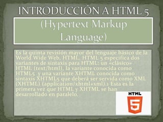Es la quinta revisión mayor del lenguaje básico de la 
World Wide Web, HTML. HTML 5 especifica dos 
variantes de sintaxis para HTML: un «clásico» 
HTML (text/html), la variante conocida como 
HTML5 y una variante XHTML conocida como 
sintaxis XHTML5 que deberá ser servida como XML 
(XHTML) (application/xhtml+xml).1 Esta es la 
primera vez que HTML y XHTML se han 
desarrollado en paralelo. 
 