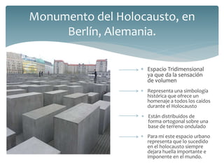  Espacio Tridimensional
ya que da la sensación
de volumen
Monumento del Holocausto, en
Berlín, Alemania.
 Representa una simbología
histórica que ofrece un
homenaje a todos los caídos
durante el Holocausto
 Espacio Tridimensional
ya que da la sensación
de volumen
 Están distribuidos de
forma ortogonal sobre una
base de terreno ondulado
 Para mi este espacio urbano
representa que lo sucedido
en el holocausto siempre
dejara huella importante e
imponente en el mundo.
 