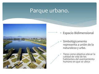  Espacio Bidimensional
Parque urbano.
 Simbológicamente
representa a unión de la
naturaleza y urbe.
 Tiene como objetivo elevar la
calidad de vida de los
habitantes del asentamiento
humano en que se ubica-
 