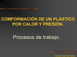 Comformación de un plástico por calor y presión.Procesos de trabajo.	Profesor: César Malo Roldán