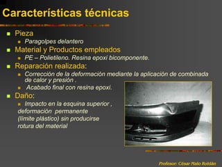 Profesor: César Malo RoldánCaracterísticas técnicasPiezaParagolpes delanteroMaterial y Productos empleadosPE – Polietileno. Resina epoxi bicomponente.Reparación realizada:Corrección de la deformación mediante la aplicación de combinada de calor y presión . Acabado final con resina epoxi.Daño:Impacto en la esquina superior , deformación  permanente  (límite plástico) sin producirse rotura del material