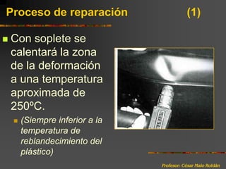 Profesor: César Malo RoldánProceso de reparación 			(1)Con soplete se calentará la zona de la deformación a una temperatura aproximada de 250ºC.(Siempre inferior a la temperatura de reblandecimiento del plástico)