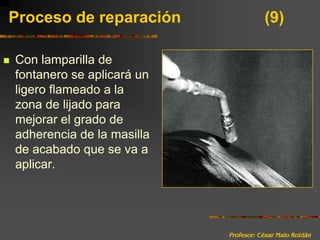 Profesor: César Malo RoldánProceso de reparación 			(9)Con lamparilla de fontanero se aplicará un ligero flameado a la zona de lijado para mejorar el grado de adherencia de la masilla de acabado que se va a aplicar.