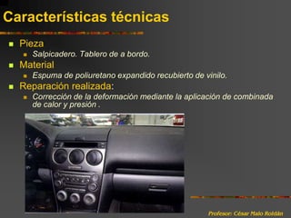 Profesor: César Malo RoldánCaracterísticas técnicasPiezaSalpicadero. Tablero de a bordo.Material Espuma de poliuretano expandido recubierto de vinilo.Reparación realizada:Corrección de la deformación mediante la aplicación de combinada de calor y presión .