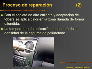 Profesor: César Malo RoldánProceso de reparación 			(2)Con el soplete de aire caliente y adaptación de tobera se aplica calor en la zona dañada de forma difundida. La temperatura de aplicación dependerá de la densidad de la espuma de poliuretano.