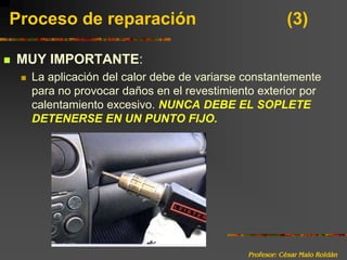 Profesor: César Malo RoldánProceso de reparación 			(3)MUY IMPORTANTE:La aplicación del calor debe de variarse constantemente para no provocar daños en el revestimiento exterior por calentamiento excesivo. NUNCA DEBE EL SOPLETE DETENERSE EN UN PUNTO FIJO.