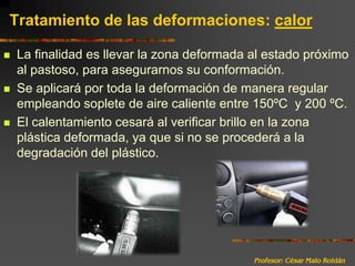 Profesor: César Malo RoldánTratamiento de las deformaciones: calorLa finalidad es llevar la zona deformada al estado próximo al pastoso, para asegurarnos su conformación.Se aplicará por toda la deformación de manera regular empleando soplete de aire caliente entre 150ºC  y 200 ºC.El calentamiento cesará al verificar brillo en la zona plástica deformada, ya que si no se procederá a la degradación del plástico.