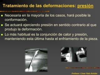 Profesor: César Malo RoldánTratamiento de las deformaciones: presiónNecesaria en la mayoría de los casos, hará posible la conformación.Se actuará ejerciendo presión en sentido contrario al que produjo la deformación.Lo más habitual es la conjunción de calor y presión, manteniendo esta última hasta el enfriamiento de la pieza.