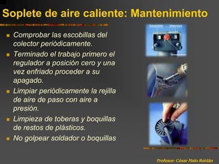 Profesor: César Malo RoldánSoplete de aire caliente: MantenimientoComprobar las escobillas del colector periódicamente.Terminado el trabajo primero el regulador a posición cero y una vez enfriado proceder a su apagado.Limpiar periódicamente la rejilla de aire de paso con aire a presión.Limpieza de toberas y boquillas de restos de plásticos. No golpear soldador o boquillas