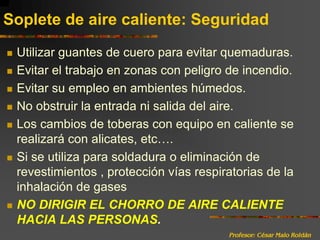 Profesor: César Malo RoldánSoplete de aire caliente: SeguridadUtilizar guantes de cuero para evitar quemaduras.Evitar el trabajo en zonas con peligro de incendio.Evitar su empleo en ambientes húmedos.No obstruir la entrada ni salida del aire.Los cambios de toberas con equipo en caliente se realizará con alicates, etc….Si se utiliza para soldadura o eliminación de revestimientos , protección vías respiratorias de la inhalación de gasesNO DIRIGIR EL CHORRO DE AIRE CALIENTE HACIA LAS PERSONAS.