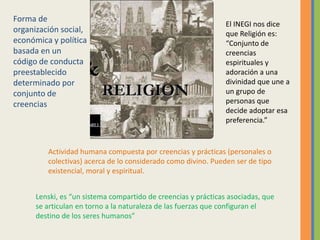 Forma de organización social, económica y política basada en un código de conducta preestablecido determinado por conjunto de creenciasEl INEGI nos dice que Religión es:“Conjunto de creencias espirituales y adoración a una divinidad que une a un grupo de personas que decide adoptar esa preferencia.”Actividad humana compuesta por creencias y prácticas (personales o colectivas) acerca de lo considerado como divino. Pueden ser de tipo existencial, moral y espiritual. Lenski, es “un sistema compartido de creencias y prácticas asociadas, que se articulan en torno a la naturaleza de las fuerzas que configuran el destino de los seres humanos”