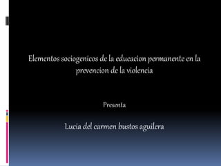 Elementos sociogenicos de la educacion permanente en la
prevencion de la violencia
Presenta
Lucia del carmen bustos aguilera
 